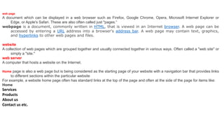 web page
A document which can be displayed in a web browser such as Firefox, Google Chrome, Opera, Microsoft Internet Explorer or
Edge, or Apple's Safari. These are also often called just "pages.“
webpage is a document, commonly written in HTML, that is viewed in an Internet browser. A web page can be
accessed by entering a URL address into a browser's address bar. A web page may contain text, graphics,
and hyperlinks to other web pages and files.
website
A collection of web pages which are grouped together and usually connected together in various ways. Often called a "web site" or
simply a "site."
web server
A computer that hosts a website on the Internet.
Home page is also a web page but is being considered as the starting page of your website with a navigation bar that provides links
to different sections within the particular website
For example, a website home page often has standard links at the top of the page and often at the side of the page for items like:
Home
Services
Products
About us
Contact us etc.
 