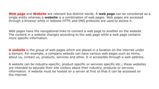 Web page and Website are relevant but distinct words. A web page can be considered as a
single entity whereas a website is a combination of web pages. Web pages are accessed
through a browser while in website HTTP, and DNS protocols are used to access it.
Web pages have the navigational links to connect a web page to another on the website.
The content in a website changes according to the web page while a web page contains
more specific information.
A website is the group of web pages which are placed in a location on the internet under
a domain. For example, a company website can have various web pages such as home,
about us, contact us, products, services and other. It is accessible through a web address.
A website can be industry-specific, product specific or services specific etc.; these websites
are intended to educate their site visitors about their industry, products or services
information. A website must be hosted on a server at first so that it can be accessed on
the internet.
 