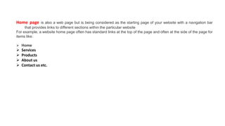 Home page is also a web page but is being considered as the starting page of your website with a navigation bar
that provides links to different sections within the particular website
For example, a website home page often has standard links at the top of the page and often at the side of the page for
items like:
 Home
 Services
 Products
 About us
 Contact us etc.
 