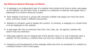 Key Differences Between Web page and Website
 A webpage is an independent part of a website that contains the links to other web pages
on the website. On the other hand, a website is a collection of relevant web pages that is
addressed to a Uniform Resource Locator.
 Each website must have a unique URL whereas multiple web pages can have the same
name until they reside in different documents.
 Website is a location used to display the content. In contrast, a webpage is a content that
is to be displayed on the website.
 A web page URL has an extension like html, htm, php, etc. As against, website URL
doesn’t has any extension.
 Web page address has an integral part of the domain name in it, and it depends upon a
website. On the contrary, a website does not have any relation to web page address.
 Designing and Development of the webpage takes less time as compared to a website as
a website contain a lot of web pages.
 
