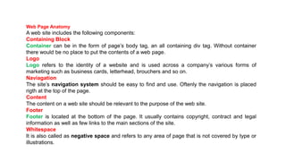 Web Page Anatomy
A web site includes the following components:
Containing Block
Container can be in the form of page’s body tag, an all containing div tag. Without container
there would be no place to put the contents of a web page.
Logo
Logo refers to the identity of a website and is used across a company’s various forms of
marketing such as business cards, letterhead, brouchers and so on.
Naviagation
The site’s navigation system should be easy to find and use. Oftenly the navigation is placed
rigth at the top of the page.
Content
The content on a web site should be relevant to the purpose of the web site.
Footer
Footer is located at the bottom of the page. It usually contains copyright, contract and legal
information as well as few links to the main sections of the site.
Whitespace
It is also called as negative space and refers to any area of page that is not covered by type or
illustrations.
 