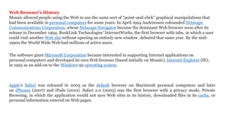 Web Browser’s History
Mosaic allowed people using the Web to use the same sort of “point-and-click” graphical manipulations that
had been available in personal computers for some years. In April 1994 Andreessen cofounded Netscape
Communications Corporation, whose Netscape Navigator became the dominant Web browser soon after its
release in December 1994. BookLink Technologies’ InternetWorks, the first browser with tabs, in which a user
could visit another Web site without opening an entirely new window, debuted that same year. By the mid-
1990s the World Wide Web had millions of active users.
The software giant Microsoft Corporation became interested in supporting Internet applications on
personal computers and developed its own Web browser (based initially on Mosaic), Internet Explorer (IE),
in 1995 as an add-on to the Windows 95 operating system.
Apple’s Safari was released in 2003 as the default browser on Macintosh personal computers and later
on iPhones (2007) and iPads (2010). Safari 2.0 (2005) was the first browser with a privacy mode, Private
Browsing, in which the application would not save Web sites in its history, downloaded files in its cache, or
personal information entered on Web pages.
 