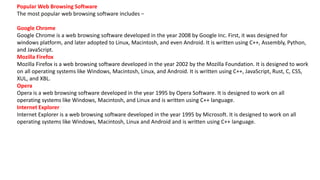 Popular Web Browsing Software
The most popular web browsing software includes −
Google Chrome
Google Chrome is a web browsing software developed in the year 2008 by Google Inc. First, it was designed for
windows platform, and later adopted to Linux, Macintosh, and even Android. It is written using C++, Assembly, Python,
and JavaScript.
Mozilla Firefox
Mozilla Firefox is a web browsing software developed in the year 2002 by the Mozilla Foundation. It is designed to work
on all operating systems like Windows, Macintosh, Linux, and Android. It is written using C++, JavaScript, Rust, C, CSS,
XUL, and XBL.
Opera
Opera is a web browsing software developed in the year 1995 by Opera Software. It is designed to work on all
operating systems like Windows, Macintosh, and Linux and is written using C++ language.
Internet Explorer
Internet Explorer is a web browsing software developed in the year 1995 by Microsoft. It is designed to work on all
operating systems like Windows, Macintosh, Linux and Android and is written using C++ language.
 