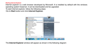 Starting Internet Explorer
Internet explorer is a web browser developed by Microsoft. It is installed by default with the windows
operating system howerver, it can be downloaded and be upgraded.
To start internet explorer, follow the following steps:
•Go to Start button and click Internet Explorer.
The Internet Explorer window will appear as shown in the following diagram:
 
