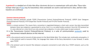 A protocol is a standard set of rules that allow electronic devices to communicate with each other. These rules
include what type of data may be transmitted, what commands are used to send and receive data, and how data
transfers are confirmed.
Common Internet protocols
Common Internet protocols include TCP/IP (Transmission Control Protocol/Internet Protocol), UDP/IP (User Datagram
Protocol/Internet Protocol), HTTP (HyperText Transfer Protocol) and FTP (File Transfer Protocol).
TCP/IP
TCP/IP is a stream protocol. This means that a connection is negotiated between a client and a server. Any data transmitted
between these two endpoints is guaranteed to arrive, thus it is a so-called lossless protocol. Since the TCP protocol (as
it is also referred to in short form) can only connect two endpoints, it is also called a peer-to-peer protocol.
It is the Transmission Control Protocol/Internet Protocol, is a suite of communication protocols used to
interconnect network devices on the internet.
HTTP
HTTP is the protocol used to transmit all data present on the World Wide Web. This includes text, multimedia and graphics. It
is the protocol used to transmit HTML, the language that makes all the fancy decorations in your browser. It works
upon TCP/IP.
FTP
FTP is the protocol used to transmit files between computers connected to each other by a TCP/IP network, such as the
Internet.
 