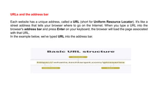 URLs and the address bar
Each website has a unique address, called a URL (short for Uniform Resource Locator). It's like a
street address that tells your browser where to go on the Internet. When you type a URL into the
browser's address bar and press Enter on your keyboard, the browser will load the page associated
with that URL.
In the example below, we've typed URL into the address bar.
 