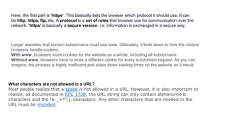 Here, the first part is ‘https’. This basically tells the browser which protocol it should use. It can
be http, https, ftp, etc. A protocol is a set of rules that browser use for communication over the
network. 'https' is basically a secure version, i.e. information is exchanged in a secure way.
Larger websites that contain subdomains must use www. Ultimately, it boils down to how the visitors’
browsers handle cookies.
With www, browsers store cookies for the website as a whole, including all subdomains.
Without www, browsers have to store a different cookie for every subdomain request. As you can
imagine, the process is highly inefficient and slows down loading times on the website as a result.
What characters are not allowed in a URL?
Most people realize that a space is not allowed in a URL. However, it is also important to
realize, as documented in RFC 1738, the URL string can only contain alphanumeric
characters and the !$-_+*'(), characters. Any other characters that are needed in the
URL must be encoded.
 