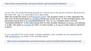 https://www.computerhope.com/cgi-bin/search.cgi?q=example%20search
In this URL, the script file being pointed to is search.cgi in the cgi-bin directory. Because this
file ends with .cgi, it is assumed to be a Perl script.
After the script file name is a ? (question mark). The question mark in a URL separates the
URL from all the parameters or variables being sent to the script. In the example above, the
parameter being sent is q=example%20search. The "q" is a variable name, and the
"example%20search" is the value being sent to that variable. Because no spaces are allowed
in a URL, the space is encoded as %20. In many scripts, a + (plus) is also used to represent
a space.
In our example If the script needs multiple variables, each variable can be separated with
a & (ampersand), as shown in the example below.
https://www.computerhope.com/cgi-bin/search.cgi?q=example%20search&example=test
 