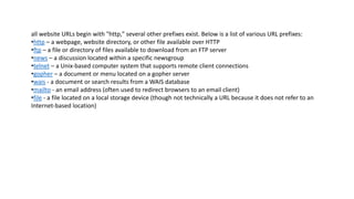 all website URLs begin with "http," several other prefixes exist. Below is a list of various URL prefixes:
•http – a webpage, website directory, or other file available over HTTP
•ftp – a file or directory of files available to download from an FTP server
•news – a discussion located within a specific newsgroup
•telnet – a Unix-based computer system that supports remote client connections
•gopher – a document or menu located on a gopher server
•wais - a document or search results from a WAIS database
•mailto - an email address (often used to redirect browsers to an email client)
•file - a file located on a local storage device (though not technically a URL because it does not refer to an
Internet-based location)
 