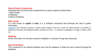 Search Engine Components
Generally there are three basic components of a search engine as listed below:
1.Web Crawler
2.Database
3.Search Interfaces
Web crawler
It is also known as spider or bots. It is a software component that traverses the web to gather
information.
Crawling is the discovery process in which search engines send out a team of robots (known as crawlers or
spiders) to find new and updated content. Content can vary — it could be a webpage, an image, a video, a PDF,
etc.
Database
All the information on the web is stored in database. It consists of huge web resources.
Search Interfaces
This component is an interface between user and the database. It helps the user to search through the
database.
 