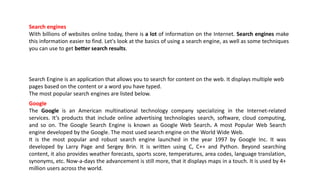 Search engines
With billions of websites online today, there is a lot of information on the Internet. Search engines make
this information easier to find. Let's look at the basics of using a search engine, as well as some techniques
you can use to get better search results.
Search Engine is an application that allows you to search for content on the web. It displays multiple web
pages based on the content or a word you have typed.
The most popular search engines are listed below.
Google
The Google is an American multinational technology company specializing in the Internet-related
services. It’s products that include online advertising technologies search, software, cloud computing,
and so on. The Google Search Engine is known as Google Web Search. A most Popular Web Search
engine developed by the Google. The most used search engine on the World Wide Web.
It is the most popular and robust search engine launched in the year 1997 by Google Inc. It was
developed by Larry Page and Sergey Brin. It is written using C, C++ and Python. Beyond searching
content, it also provides weather forecasts, sports score, temperatures, area codes, language translation,
synonyms, etc. Now-a-days the advancement is still more, that it displays maps in a touch. It is used by 4+
million users across the world.
 
