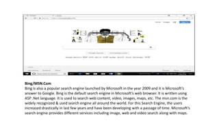 Bing/MSN.Com
Bing is also a popular search engine launched by Microsoft in the year 2009 and it is Microsoft’s
answer to Google. Bing is the default search engine in Microsoft’s web browser. It is written using
ASP .Net language. It is used to search web content, video, images, maps, etc. The msn.com is the
widely recognized & used search engine all around the world. For this Search Engine, the users
increased drastically in last few years and have been developing with a passage of time. Microsoft’s
search engine provides different services including image, web and video search along with maps.
 