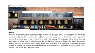Yahoo
Yahoo is a common search engine launched by Yahoo in the year 1995. it is owned by the American
multinational technology company Yahoo. The Company headquartered in California, United States. The
third web search engine in the in World Wide and written using PHP language. Yahoo Search indexed
web pages including most of other formats like PDF, Excel spreadsheets, PowerPoint, Word documents
against the search results by users. It also allows selection based search optional to its users who can
enable or disable the options when needed while its search results considered as more reliable ones.
Finally, it has nearly 300,000,000 of users.
 