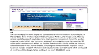 Ask
Ask is the most popular search engine and application for e-business which was launched by IAO in
the year 1996. It was developed by Garrett Gruener, David Warthen, and Douglas Leeds. Their key
concept was to have search results based on a simple question + answer web format.The question
answering focused initially used outsources web search technology which now has more than 100
million global users per month while it has 2 million downloads of its flagship mobile app. ask.com,
considered as one of most popular and best search engines in the world and if no proper sources
have been available for search information that it outsourced the third part search which widely used
all over the world like Google, Yahoo, and Bing. It has nearly 245,000,000 users.
 