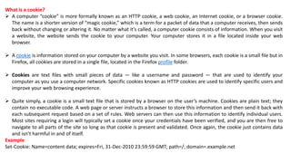 What is a cookie?
 A computer “cookie” is more formally known as an HTTP cookie, a web cookie, an Internet cookie, or a browser cookie.
The name is a shorter version of “magic cookie,” which is a term for a packet of data that a computer receives, then sends
back without changing or altering it. No matter what it’s called, a computer cookie consists of information. When you visit
a website, the website sends the cookie to your computer. Your computer stores it in a file located inside your web
browser.
 A cookie is information stored on your computer by a website you visit. In some browsers, each cookie is a small file but in
Firefox, all cookies are stored in a single file, located in the Firefox profile folder.
 Cookies are text files with small pieces of data — like a username and password — that are used to identify your
computer as you use a computer network. Specific cookies known as HTTP cookies are used to identify specific users and
improve your web browsing experience.
 Quite simply, a cookie is a small text file that is stored by a browser on the user’s machine. Cookies are plain text; they
contain no executable code. A web page or server instructs a browser to store this information and then send it back with
each subsequent request based on a set of rules. Web servers can then use this information to identify individual users.
Most sites requiring a login will typically set a cookie once your credentials have been verified, and you are then free to
navigate to all parts of the site so long as that cookie is present and validated. Once again, the cookie just contains data
and isn’t harmful in and of itself.
Example
Set-Cookie: Name=content data; expires=Fri, 31-Dec-2010 23:59:59 GMT; path=/; domain=.example.net
 