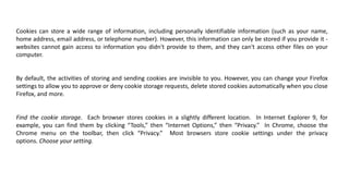Cookies can store a wide range of information, including personally identifiable information (such as your name,
home address, email address, or telephone number). However, this information can only be stored if you provide it -
websites cannot gain access to information you didn't provide to them, and they can't access other files on your
computer.
By default, the activities of storing and sending cookies are invisible to you. However, you can change your Firefox
settings to allow you to approve or deny cookie storage requests, delete stored cookies automatically when you close
Firefox, and more.
Find the cookie storage. Each browser stores cookies in a slightly different location. In Internet Explorer 9, for
example, you can find them by clicking “Tools,” then “Internet Options,” then “Privacy.” In Chrome, choose the
Chrome menu on the toolbar, then click “Privacy.” Most browsers store cookie settings under the privacy
options. Choose your setting.
 