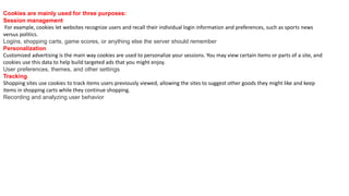 Cookies are mainly used for three purposes:
Session management
For example, cookies let websites recognize users and recall their individual login information and preferences, such as sports news
versus politics.
Logins, shopping carts, game scores, or anything else the server should remember
Personalization
Customized advertising is the main way cookies are used to personalize your sessions. You may view certain items or parts of a site, and
cookies use this data to help build targeted ads that you might enjoy.
User preferences, themes, and other settings
Tracking
Shopping sites use cookies to track items users previously viewed, allowing the sites to suggest other goods they might like and keep
items in shopping carts while they continue shopping.
Recording and analyzing user behavior
 