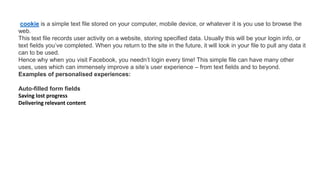 cookie is a simple text file stored on your computer, mobile device, or whatever it is you use to browse the
web.
This text file records user activity on a website, storing specified data. Usually this will be your login info, or
text fields you’ve completed. When you return to the site in the future, it will look in your file to pull any data it
can to be used.
Hence why when you visit Facebook, you needn’t login every time! This simple file can have many other
uses, uses which can immensely improve a site’s user experience – from text fields and to beyond.
Examples of personalised experiences:
Auto-filled form fields
Saving lost progress
Delivering relevant content
 