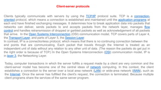 Today, computer transactions in which the server fulfills a request made by a client are very common and the
client-server model has become one of the central ideas of network computing. In this context, the client
establishes a connection to the server over a local area network (LAN) or wide-area network (WAN), such as
the Internet. Once the server has fulfilled the client's request, the connection is terminated. Because multiple
client programs share the services of the same server program.
Client-server protocols
Clients typically communicate with servers by using the TCP/IP protocol suite. TCP is a connection-
oriented protocol, which means a connection is established and maintained until the application programs at
each end have finished exchanging messages. It determines how to break application data into packets that
networks can deliver, sends packets to and accepts packets from the network layer, manages flow
control and handles retransmission of dropped or garbled packets as well as acknowledgement of all packets
that arrive. In the Open Systems Interconnection (OSI) communication model, TCP covers parts of Layer 4,
the Transport Layer, and parts of Layer 5, the Session Layer.
In contrast, IP is a connectionless protocol, which means that there is no continuing connection between the
end points that are communicating. Each packet that travels through the Internet is treated as an
independent unit of data without any relation to any other unit of data. (The reason the packets do get put in
the right order is because of TCP.) In the Open Systems Interconnection (OSI) communication model, IP is
in layer 3, the Networking Layer.
 