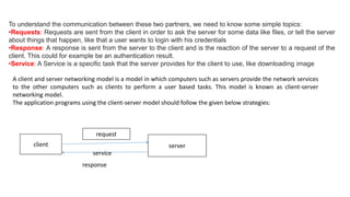 To understand the communication between these two partners, we need to know some simple topics:
•Requests: Requests are sent from the client in order to ask the server for some data like files, or tell the server
about things that happen, like that a user wants to login with his credentials
•Response: A response is sent from the server to the client and is the reaction of the server to a request of the
client. This could for example be an authentication result.
•Service: A Service is a specific task that the server provides for the client to use, like downloading image
A client and server networking model is a model in which computers such as servers provide the network services
to the other computers such as clients to perform a user based tasks. This model is known as client-server
networking model.
The application programs using the client-server model should follow the given below strategies:
client server
request
response
service
 