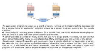 •An application program is known as a client program, running on the local machine that requests
for a service from an application program known as a server program, running on the remote
machine.
•A client program runs only when it requests for a service from the server while the server program
runs all time as it does not know when its service is required.
•A server provides a service for many clients not just for a single client. Therefore, we can say that
client-server follows the many-to-one relationship. Many clients can use the service of one server.
•Services are required frequently, and many users have a specific client-server application program.
For example, the client-server application program allows the user to access the files, send e-mail,
and so on. If the services are more customized, then we should have one generic application
program that allows the user to access the services available on the remote computer.
 
