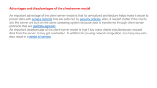 Advantages and disadvantages of the client-server model
An important advantage of the client-server model is that its centralized architecture helps make it easier to
protect data with access controls that are enforced by security policies. Also, it doesn't matter if the clients
and the server are built on the same operating system because data is transferred through client-server
protocols that are platform-agnostic.
An important disadvantage of the client-server model is that if too many clients simultaneously request
data from the server, it may get overloaded. In addition to causing network congestion, too many requests
may result in a denial of service.
 