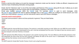 Email
Email is a service which allows us to send the message in electronic mode over the internet. It offers an efficient, inexpensive and
real time mean of distributing information among people.
Email, short for "electronic mail," is one of the most widely used features of the Internet, along with the web. It allows you to send
and receive messages to and from anyone with an email address, anywhere in the world.
Email uses multiple protocols within the TCP/IP suite. For example, SMTP is used to send messages, while
the POP or IMAP protocols are used to retrieve messages from a mail server. When you configure an email account, you must
define your email address, password, and the mail servers used to send and receive messages.
Protocols used in email systems
The email communication is done via three protocols in general. They are listed below.
•IMAP
•POP
•SMTP
IMAP
The IMAP stands for Internet Mail Access Protocol. This protocol is used while receiving an email. When one uses IMAP, the emails will be
present in the server and not get downloaded to the user’s mail box and deleted from the server. This helps to have less memory used in
the local computer and server memory is increased.
POP
The POP stands for Post Office Protocol. This protocol is also used for incoming emails. The main difference with the both protocols is that
POP downloads the entire email into the local computer and deletes the data on the server once it is downloaded. This is helpful in a
server with less free memory. Current version of POP is POP3.
SMTP
The SMTP stands for Simple Mail Transfer Protocol. Email is sent using this protocol.
 