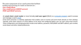 The main components of an e-mail system that facilitate
sending and receiving of e-mails on Internet are :
•An e-mail client
•An e-mail server (SMTP server)
•POP and IMAP servers.
An email client, email reader or more formally mail user agent (MUA) is a computer program used to access
and manage a user's email.
Email client primarily is a desktop application that enables users to receive and send emails directly on their desktop.
Typically, email client requires an email address to be setup and configured before user can start using email service.
These configuration and settings generally include email address, password, POP3/IMAP and SMTP address, port number,
email aliases and other related preferences.
 