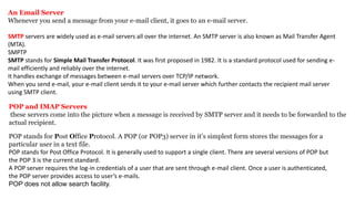An Email Server
Whenever you send a message from your e-mail client, it goes to an e-mail server.
SMTP servers are widely used as e-mail servers all over the internet. An SMTP server is also known as Mail Transfer Agent
(MTA).
SMPTP
SMTP stands for Simple Mail Transfer Protocol. It was first proposed in 1982. It is a standard protocol used for sending e-
mail efficiently and reliably over the internet.
It handles exchange of messages between e-mail servers over TCP/IP network.
When you send e-mail, your e-mail client sends it to your e-mail server which further contacts the recipient mail server
using SMTP client.
POP and IMAP Servers
these servers come into the picture when a message is received by SMTP server and it needs to be forwarded to the
actual recipient.
POP stands for Post Office Protocol. A POP (or POP3) server in it’s simplest form stores the messages for a
particular user in a text file.
POP stands for Post Office Protocol. It is generally used to support a single client. There are several versions of POP but
the POP 3 is the current standard.
A POP server requires the log-in credentials of a user that are sent through e-mail client. Once a user is authenticated,
the POP server provides access to user’s e-mails.
POP does not allow search facility.
 