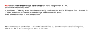 •It enables us to take any action such as downloading, delete the mail without reading the mail.It enables us
to create, manipulate and delete remote message folders called mail boxes.
•IMAP enables the users to search the e-mails.
IMAP stands for Internet Message Access Protocol. It was first proposed in 1986.
Designed to handle multiple clients.
Most mail servers support SMTP, POP3 and IMAP protocols. SMTP protocol is meant for sending mails,
POP3 and IMAP - for receiving mails stored in a mailbox.
 