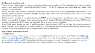 Sending and receiving mail
To send Internet e-mail, requires an Internet connection and access to a mail server. The standard protocol used for sending
Internet e-mail is called SMTP (Simple Mail Transfer Protocol). The SMTP protocol is used to both send and receive email
messages over the Internet.
When a message is sent, the email client sends the message to the SMTP server. If the recipient of the email is local (i.e. at
the same domain as the email originated from) the message is kept on the server for accessing by the POP, IMAP or other
mail services for later retrieval.
If the recipient is remote (i.e. at another domain), the SMTP server communicates with a Domain Name Server (DNS) to
find the corresponding IP address for the domain being sent to. Once the IP address has been resolved, the SMTP server
connects with the remote SMTP server and the mail is delivered to this server for handling.
If the SMTP server sending the mail is unable to connect with the remote SMTP server, then the message goes into a
queue. Messages in this queue will be retried periodically. If the message is still undelivered after a certain amount of time
(30 hours by default), the message will be returned to the sender as undelivered.
How to send and receive e-mail
E-mail program
To send and receive e-mail messages, you can use an e-mail program, also known as an e-mail client, such as Microsoft
Outlook or Mozilla Thunderbird. When using an e-mail client, a server that stores and delivers your messages is used. This
server is often hosted by your ISP, but can be another Internet company. An e-mail client needs to connect to a server to
download new e-mail, whereas e-mail stored online is always available to any Internet-connected device.
 