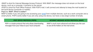 •IMAP is short for Internet Message Access Protocol. With IMAP, the message does not remain on the local
device, such as a computer, it remains on the server.
•POP3 is short for Post Office Protocol. With POP3 mail, it will connect and attempt to keep the mail located on
the local device (computer or mobile).
Pop3 vs. IMAP: Which is better?
IMAP is better if you are going to be accessing your email from multiple devices, such as a work computer and a
smart phone. POP3 works better if you are only using one device, but have a very large number of emails.
POST OFFICE PROTOCOL (POP3) INTERNET MESSAGE ACCESS PROTOCOL (IMAP)
POP is a simple protocol that only allows downloading
messages from your Inbox to your local computer.
IMAP is much more advanced and allows you the user
to see all the folders on the mail server.
 