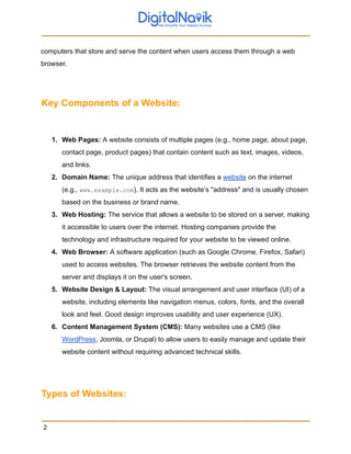 computers that store and serve the content when users access them through a web
browser.
Key Components of a Website:
1. Web Pages: A website consists of multiple pages (e.g., home page, about page,
contact page, product pages) that contain content such as text, images, videos,
and links.
2. Domain Name: The unique address that identifies a website on the internet
(e.g., www.example.com). It acts as the website’s "address" and is usually chosen
based on the business or brand name.
3. Web Hosting: The service that allows a website to be stored on a server, making
it accessible to users over the internet. Hosting companies provide the
technology and infrastructure required for your website to be viewed online.
4. Web Browser: A software application (such as Google Chrome, Firefox, Safari)
used to access websites. The browser retrieves the website content from the
server and displays it on the user's screen.
5. Website Design & Layout: The visual arrangement and user interface (UI) of a
website, including elements like navigation menus, colors, fonts, and the overall
look and feel. Good design improves usability and user experience (UX).
6. Content Management System (CMS): Many websites use a CMS (like
WordPress, Joomla, or Drupal) to allow users to easily manage and update their
website content without requiring advanced technical skills.
Types of Websites:
2
 