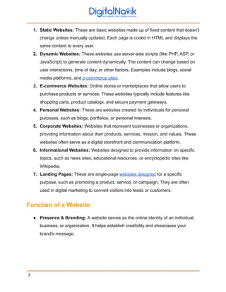1. Static Websites: These are basic websites made up of fixed content that doesn’t
change unless manually updated. Each page is coded in HTML and displays the
same content to every user.
2. Dynamic Websites: These websites use server-side scripts (like PHP, ASP, or
JavaScript) to generate content dynamically. The content can change based on
user interactions, time of day, or other factors. Examples include blogs, social
media platforms, and e-commerce sites.
3. E-commerce Websites: Online stores or marketplaces that allow users to
purchase products or services. These websites typically include features like
shopping carts, product catalogs, and secure payment gateways.
4. Personal Websites: These are websites created by individuals for personal
purposes, such as blogs, portfolios, or personal interests.
5. Corporate Websites: Websites that represent businesses or organizations,
providing information about their products, services, mission, and values. These
websites often serve as a digital storefront and communication platform.
6. Informational Websites: Websites designed to provide information on specific
topics, such as news sites, educational resources, or encyclopedic sites like
Wikipedia.
7. Landing Pages: These are single-page websites designed for a specific
purpose, such as promoting a product, service, or campaign. They are often
used in digital marketing to convert visitors into leads or customers.
Function of a Website:
● Presence & Branding: A website serves as the online identity of an individual,
business, or organization. It helps establish credibility and showcases your
brand's message.
3
 
