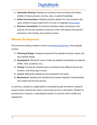 ● Information Sharing: Websites are a primary means of sharing information,
whether it’s about products, services, news, or general knowledge.
● Online Communication: Websites provide a platform for communication with
users, whether through contact forms, live chat, or integrated social media.
● Business Transactions: E-commerce websites enable businesses to sell
products and services directly to consumers online, with features like payment
processing, order tracking, and customer reviews.
Website Development:
The process of creating a website is known as website development, which typically
involves:
1. Planning & Design: Creating a blueprint for the website's structure, layout, and
user interface design.
2. Development: Writing the code to create the website's functionality and features
(HTML, CSS, JavaScript, etc.).
3. Testing: Ensuring the website works as intended across different devices and
browsers, and fixing bugs or issues.
4. Launch: Making the website live and accessible to the public.
5. Maintenance: Updating and maintaining the website regularly, including adding
new content and ensuring security.
In summary, a website is a digital platform accessible through the internet, created to
present content, interact with visitors, and provide services or information. Whether for
personal use or business, a well-designed website is crucial for online visibility and
engagement.
4
 