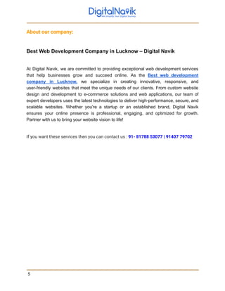 About our company:
Best Web Development Company in Lucknow – Digital Navik
At Digital Navik, we are committed to providing exceptional web development services
that help businesses grow and succeed online. As the Best web development
company in Lucknow, we specialize in creating innovative, responsive, and
user-friendly websites that meet the unique needs of our clients. From custom website
design and development to e-commerce solutions and web applications, our team of
expert developers uses the latest technologies to deliver high-performance, secure, and
scalable websites. Whether you're a startup or an established brand, Digital Navik
ensures your online presence is professional, engaging, and optimized for growth.
Partner with us to bring your website vision to life!
If you want these services then you can contact us : 91- 81788 53077 | 91407 79702
5
 