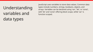 Understanding
variables and
data types
JavaScript uses variables to store data values. Common data
types include numbers, strings, booleans, objects, and
arrays. Variables can be declared using 'var', 'let', or 'const',
with 'let' and 'const' offering block scope, while 'var' is
function scoped.
 