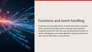 Functions and event handling
Functions are reusable blocks of code that perform specific
tasks. JavaScript handles events through event listeners,
enabling interaction with the user. By attaching functions to
events, developers can create dynamic responses based on
user actions like clicks or key presses.
 