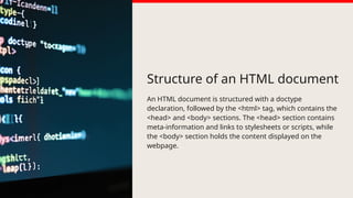 Structure of an HTML document
An HTML document is structured with a doctype
declaration, followed by the <html> tag, which contains the
<head> and <body> sections. The <head> section contains
meta-information and links to stylesheets or scripts, while
the <body> section holds the content displayed on the
webpage.
 