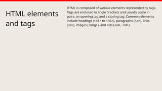 HTML elements
and tags
HTML is composed of various elements represented by tags.
Tags are enclosed in angle brackets and usually come in
pairs: an opening tag and a closing tag. Common elements
include headings (<h1> to <h6>), paragraphs (<p>), links
(<a>), images (<img>), and lists (<ul>, <ol>).
 