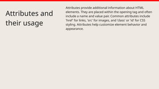 Attributes and
their usage
Attributes provide additional information about HTML
elements. They are placed within the opening tag and often
include a name and value pair. Common attributes include
'href' for links, 'src' for images, and 'class' or 'id' for CSS
styling. Attributes help customize element behavior and
appearance.
 