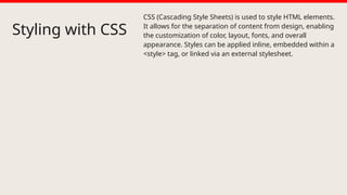 Styling with CSS
CSS (Cascading Style Sheets) is used to style HTML elements.
It allows for the separation of content from design, enabling
the customization of color, layout, fonts, and overall
appearance. Styles can be applied inline, embedded within a
<style> tag, or linked via an external stylesheet.
 