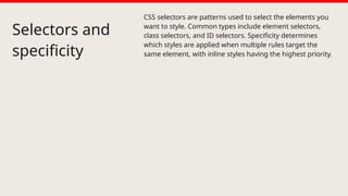 Selectors and
specificity
CSS selectors are patterns used to select the elements you
want to style. Common types include element selectors,
class selectors, and ID selectors. Specificity determines
which styles are applied when multiple rules target the
same element, with inline styles having the highest priority.
 