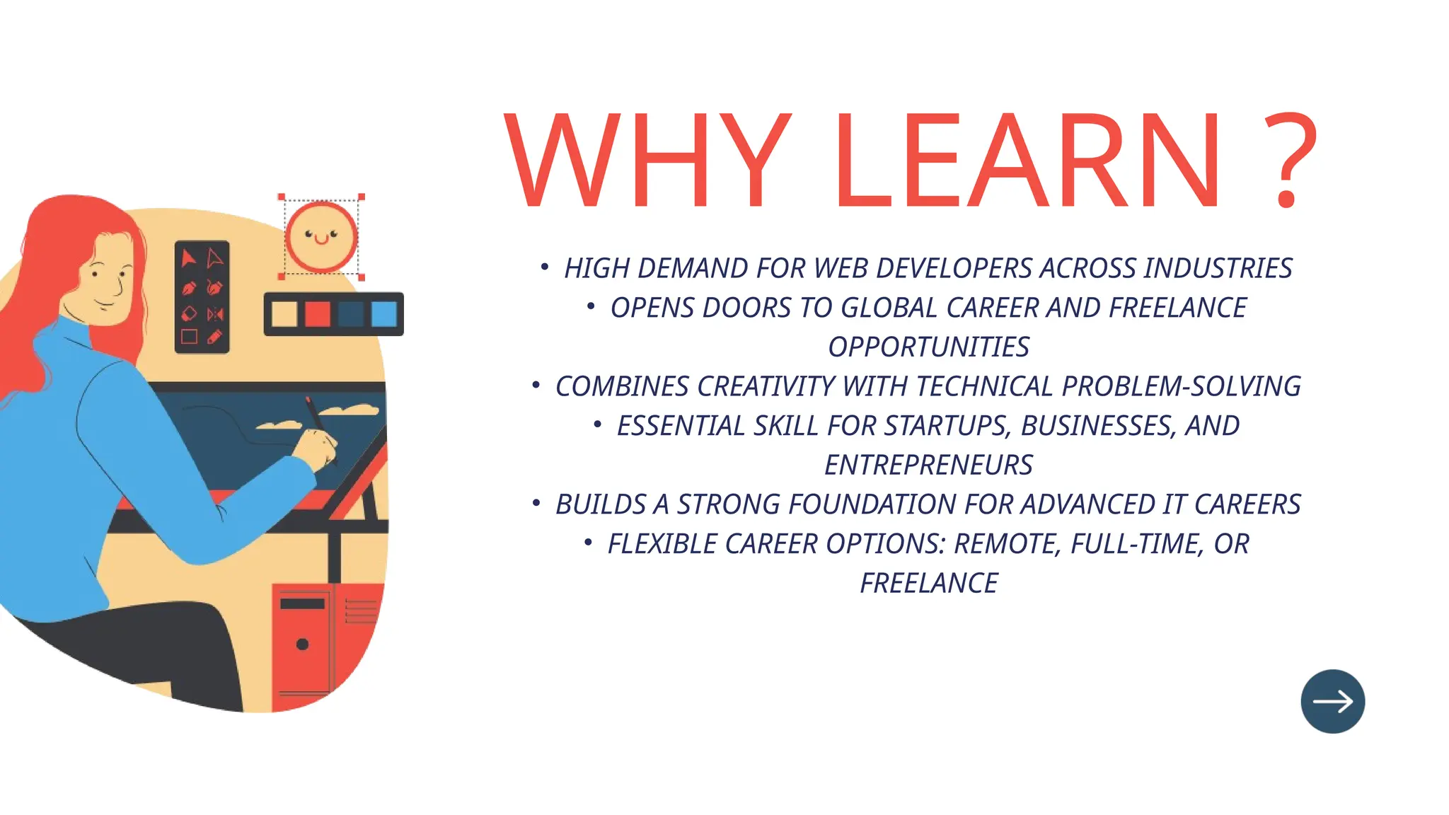 WHY LEARN ?
• HIGH DEMAND FOR WEB DEVELOPERS ACROSS INDUSTRIES
• OPENS DOORS TO GLOBAL CAREER AND FREELANCE
OPPORTUNITIES
• COMBINES CREATIVITY WITH TECHNICAL PROBLEM-SOLVING
• ESSENTIAL SKILL FOR STARTUPS, BUSINESSES, AND
ENTREPRENEURS
• BUILDS A STRONG FOUNDATION FOR ADVANCED IT CAREERS
• FLEXIBLE CAREER OPTIONS: REMOTE, FULL-TIME, OR
FREELANCE
 