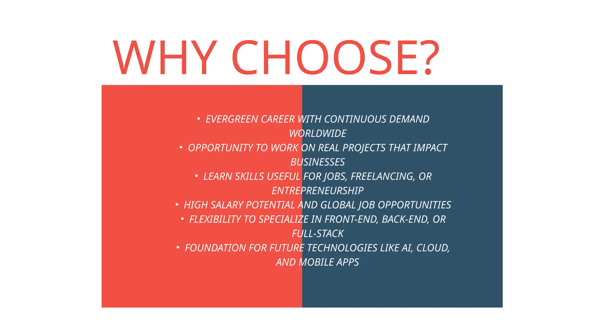 WHY CHOOSE?
• EVERGREEN CAREER WITH CONTINUOUS DEMAND
WORLDWIDE
• OPPORTUNITY TO WORK ON REAL PROJECTS THAT IMPACT
BUSINESSES
• LEARN SKILLS USEFUL FOR JOBS, FREELANCING, OR
ENTREPRENEURSHIP
• HIGH SALARY POTENTIAL AND GLOBAL JOB OPPORTUNITIES
• FLEXIBILITY TO SPECIALIZE IN FRONT-END, BACK-END, OR
FULL-STACK
• FOUNDATION FOR FUTURE TECHNOLOGIES LIKE AI, CLOUD,
AND MOBILE APPS
 
