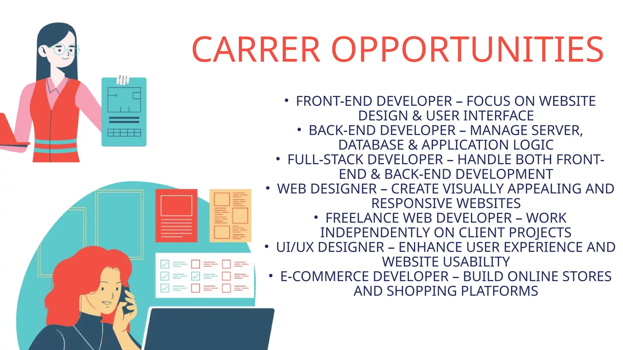 CARRER OPPORTUNITIES
• FRONT-END DEVELOPER – FOCUS ON WEBSITE
DESIGN & USER INTERFACE
• BACK-END DEVELOPER – MANAGE SERVER,
DATABASE & APPLICATION LOGIC
• FULL-STACK DEVELOPER – HANDLE BOTH FRONT-
END & BACK-END DEVELOPMENT
• WEB DESIGNER – CREATE VISUALLY APPEALING AND
RESPONSIVE WEBSITES
• FREELANCE WEB DEVELOPER – WORK
INDEPENDENTLY ON CLIENT PROJECTS
• UI/UX DESIGNER – ENHANCE USER EXPERIENCE AND
WEBSITE USABILITY
• E-COMMERCE DEVELOPER – BUILD ONLINE STORES
AND SHOPPING PLATFORMS
 