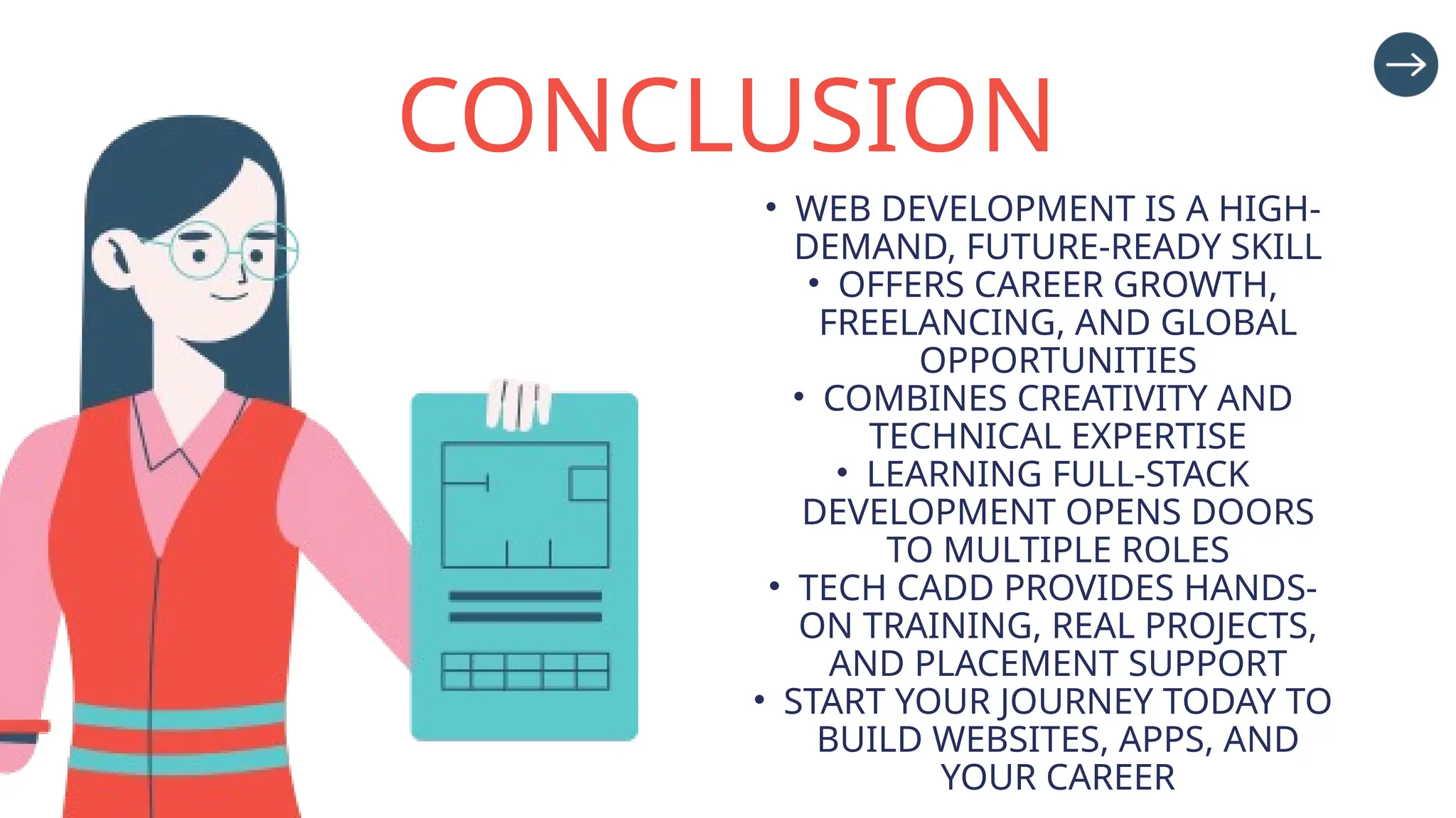 CONCLUSION
• WEB DEVELOPMENT IS A HIGH-
DEMAND, FUTURE-READY SKILL
• OFFERS CAREER GROWTH,
FREELANCING, AND GLOBAL
OPPORTUNITIES
• COMBINES CREATIVITY AND
TECHNICAL EXPERTISE
• LEARNING FULL-STACK
DEVELOPMENT OPENS DOORS
TO MULTIPLE ROLES
• TECH CADD PROVIDES HANDS-
ON TRAINING, REAL PROJECTS,
AND PLACEMENT SUPPORT
• START YOUR JOURNEY TODAY TO
BUILD WEBSITES, APPS, AND
YOUR CAREER
 