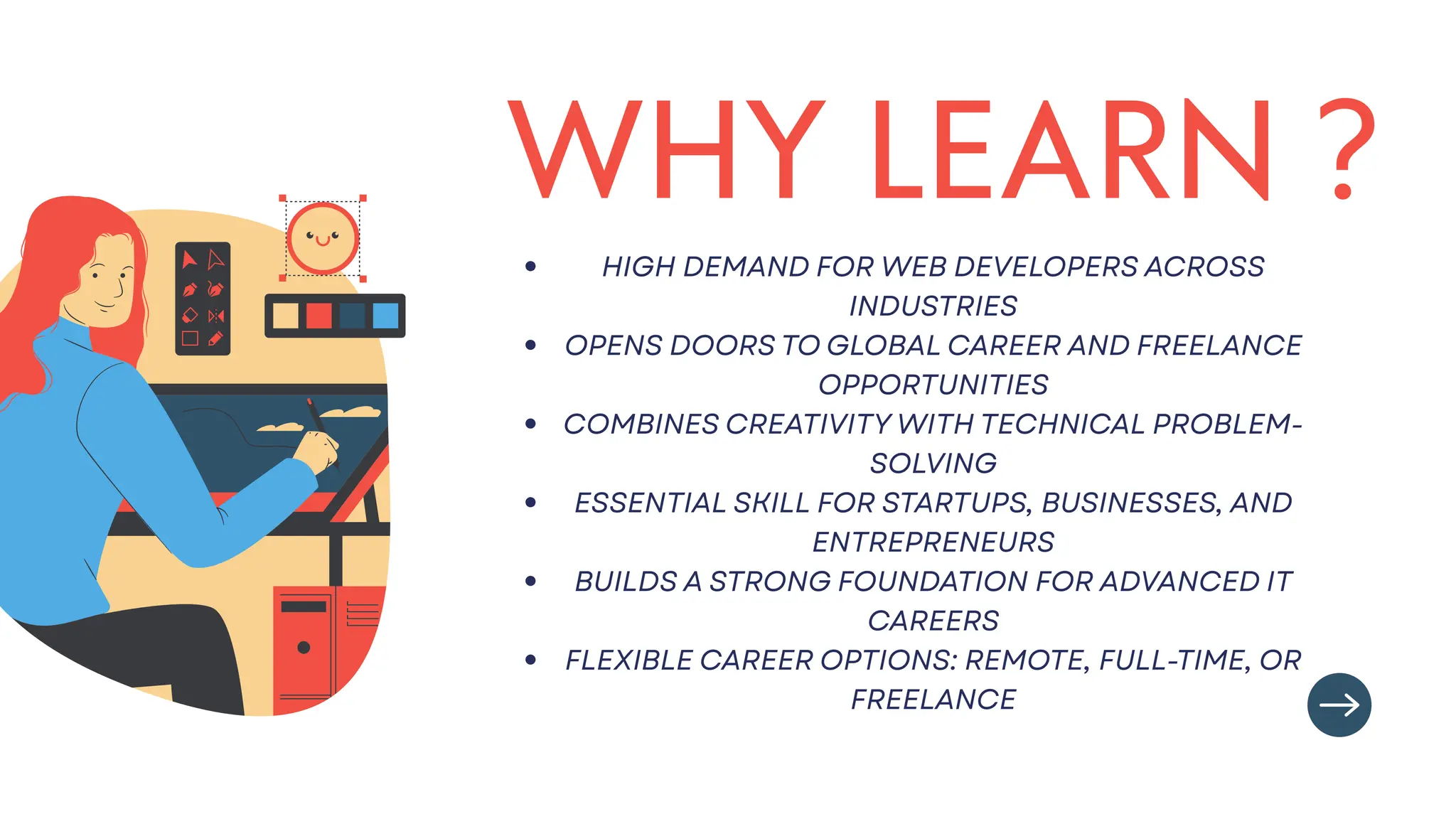 WHY LEARN ?
HIGH DEMAND FOR WEB DEVELOPERS ACROSS
INDUSTRIES
OPENS DOORS TO GLOBAL CAREER AND FREELANCE
OPPORTUNITIES
COMBINES CREATIVITY WITH TECHNICAL PROBLEM-
SOLVING
ESSENTIAL SKILL FOR STARTUPS, BUSINESSES, AND
ENTREPRENEURS
BUILDS A STRONG FOUNDATION FOR ADVANCED IT
CAREERS
FLEXIBLE CAREER OPTIONS: REMOTE, FULL-TIME, OR
FREELANCE
 