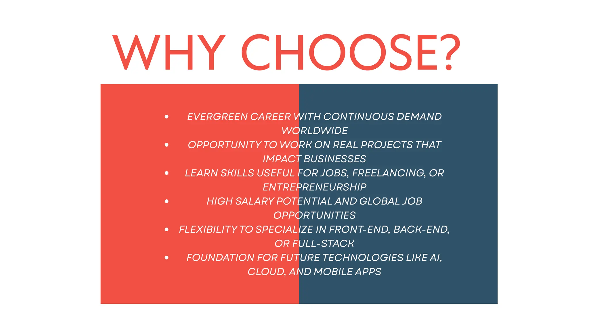 WHY CHOOSE?
EVERGREEN CAREER WITH CONTINUOUS DEMAND
WORLDWIDE
OPPORTUNITY TO WORK ON REAL PROJECTS THAT
IMPACT BUSINESSES
LEARN SKILLS USEFUL FOR JOBS, FREELANCING, OR
ENTREPRENEURSHIP
HIGH SALARY POTENTIAL AND GLOBAL JOB
OPPORTUNITIES
FLEXIBILITY TO SPECIALIZE IN FRONT-END, BACK-END,
OR FULL-STACK
FOUNDATION FOR FUTURE TECHNOLOGIES LIKE AI,
CLOUD, AND MOBILE APPS
 