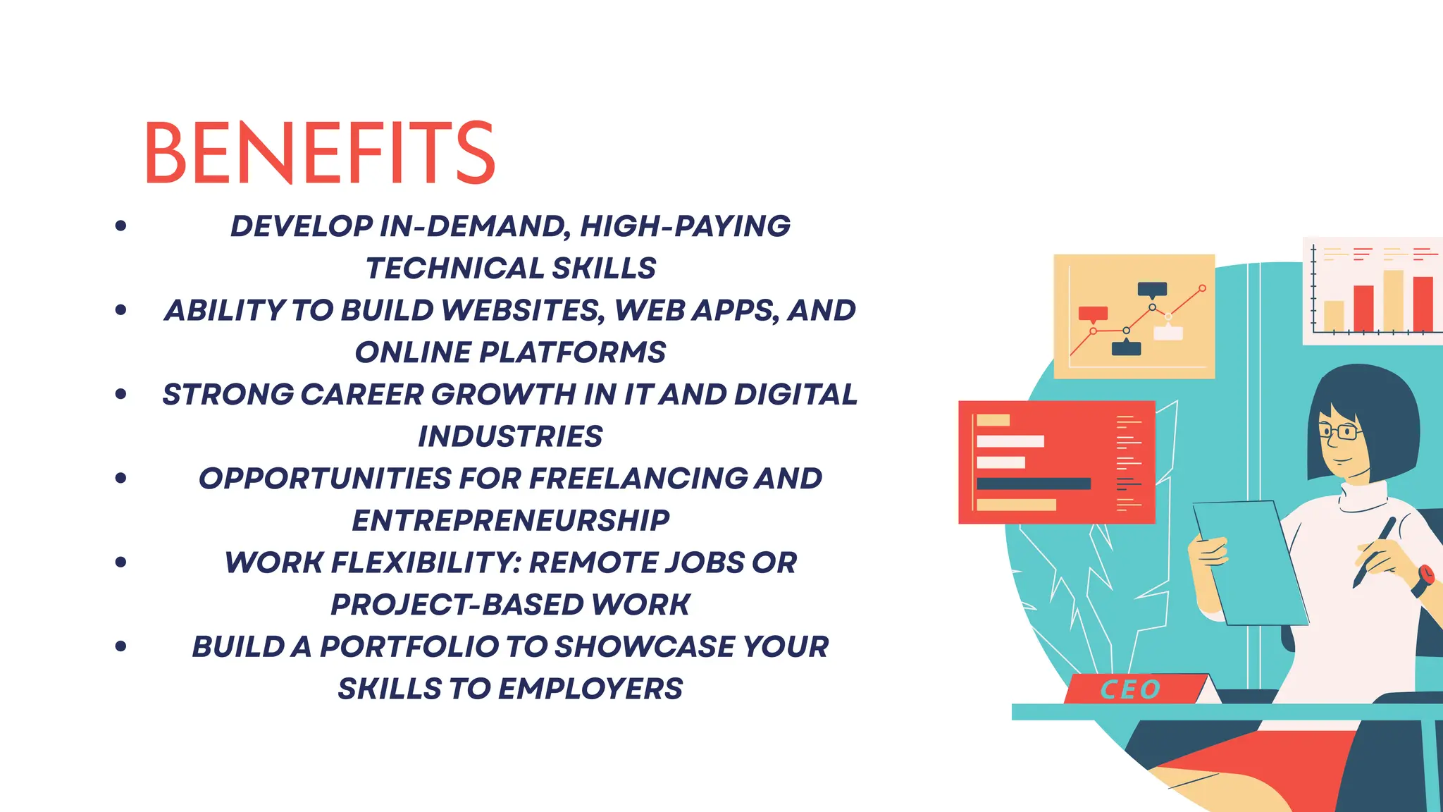 BENEFITS
DEVELOP IN-DEMAND, HIGH-PAYING
TECHNICAL SKILLS
ABILITY TO BUILD WEBSITES, WEB APPS, AND
ONLINE PLATFORMS
STRONG CAREER GROWTH IN IT AND DIGITAL
INDUSTRIES
OPPORTUNITIES FOR FREELANCING AND
ENTREPRENEURSHIP
WORK FLEXIBILITY: REMOTE JOBS OR
PROJECT-BASED WORK
BUILD A PORTFOLIO TO SHOWCASE YOUR
SKILLS TO EMPLOYERS
 